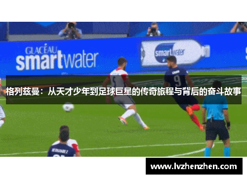 格列兹曼：从天才少年到足球巨星的传奇旅程与背后的奋斗故事