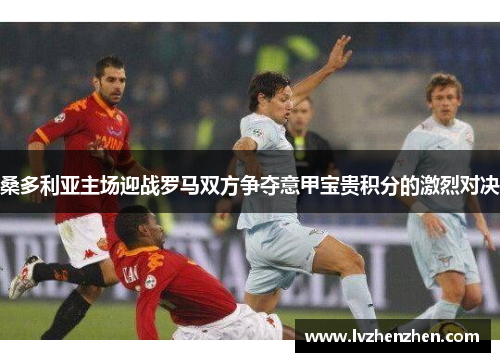 桑多利亚主场迎战罗马双方争夺意甲宝贵积分的激烈对决